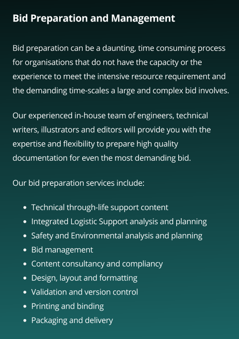 Bid Preparation and Management  Bid preparation can be a daunting, time consuming process for organisations that do not have the capacity or the experience to meet the intensive resource requirement and the demanding time-scales a large and complex bid involves.  Our experienced in-house team of engineers, technical writers, illustrators and editors will provide you with the expertise and flexibility to prepare high quality documentation for even the most demanding bid.   Our bid preparation services include:    •	Technical through-life support content •	Integrated Logistic Support analysis and planning •	Safety and Environmental analysis and planning •	Bid management  •	Content consultancy and compliancy  •	Design, layout and formatting  •	Validation and version control  •	Printing and binding  •	Packaging and delivery