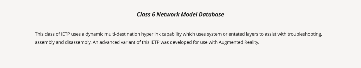 This class of IETP uses a dynamic multi-destination hyperlink capability which uses system orientated layers to assist with troubleshooting, assembly and disassembly. An advanced variant of this IETP was developed for use with Augmented Reality. Class 6 Network Model Database