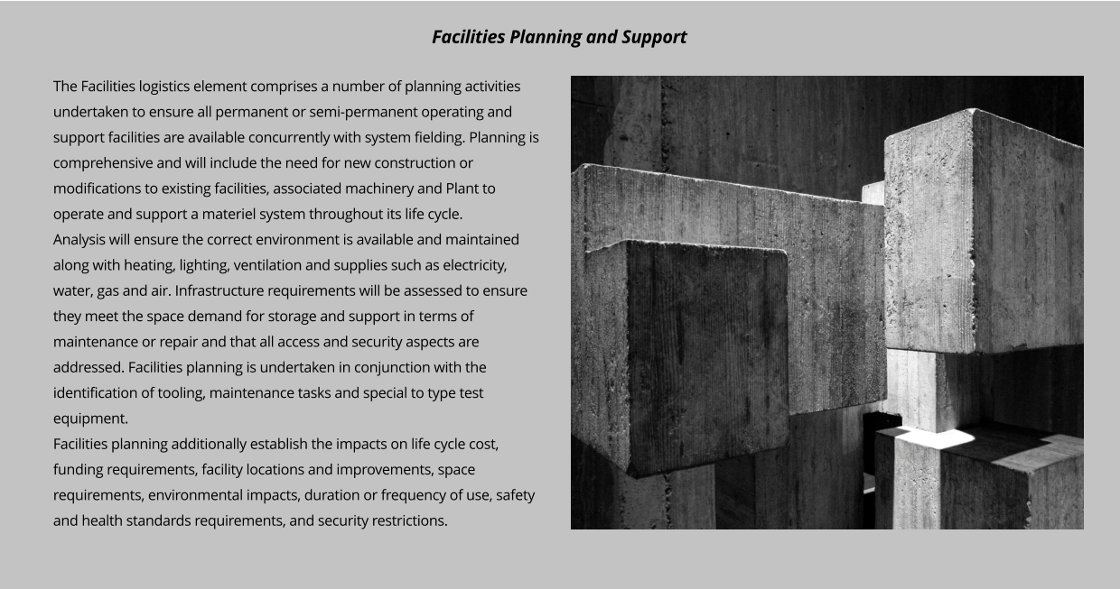 The Facilities logistics element comprises a number of planning activities undertaken to ensure all permanent or semi-permanent operating and support facilities are available concurrently with system fielding. Planning is comprehensive and will include the need for new construction or modifications to existing facilities, associated machinery and Plant to operate and support a materiel system throughout its life cycle. Analysis will ensure the correct environment is available and maintained along with heating, lighting, ventilation and supplies such as electricity, water, gas and air. Infrastructure requirements will be assessed to ensure they meet the space demand for storage and support in terms of maintenance or repair and that all access and security aspects are addressed. Facilities planning is undertaken in conjunction with the identification of tooling, maintenance tasks and special to type test equipment.  Facilities planning additionally establish the impacts on life cycle cost, funding requirements, facility locations and improvements, space requirements, environmental impacts, duration or frequency of use, safety and health standards requirements, and security restrictions.         Facilities Planning and Support