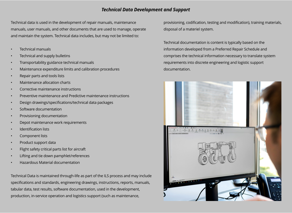 Technical data is used in the development of repair manuals, maintenance manuals, user manuals, and other documents that are used to manage, operate and maintain the system. Technical data includes, but may not be limited to:  •	Technical manuals •	Technical and supply bulletins •	Transportability guidance technical manuals •	Maintenance expenditure limits and calibration procedures •	Repair parts and tools lists •	Maintenance allocation charts •	Corrective maintenance instructions •	Preventive maintenance and Predictive maintenance instructions •	Design drawings/specifications/technical data packages •	Software documentation •	Provisioning documentation •	Depot maintenance work requirements •	Identification lists •	Component lists •	Product support data •	Flight safety critical parts list for aircraft •	Lifting and tie down pamphlet/references •	Hazardous Material documentation  Technical Data is maintained through-life as part of the ILS process and may include specifications and standards, engineering drawings, instructions, reports, manuals, tabular data, test results, software documentation, used in the development, production, in-service operation and logistics support (such as maintenance, provisioning, codification, testing and modification), training materials, disposal of a materiel system.  Technical documentation is content is typically based on the information developed from a Preferred Repair Schedule and comprises the technical information necessary to translate system requirements into discrete engineering and logistic support documentation.   Technical Data Development and Support