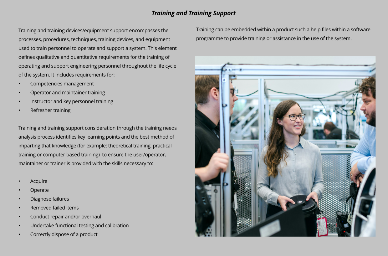 Training and training devices/equipment support encompasses the processes, procedures, techniques, training devices, and equipment used to train personnel to operate and support a system. This element defines qualitative and quantitative requirements for the training of operating and support engineering personnel throughout the life cycle of the system. It includes requirements for: •	Competencies management •	Operator and maintainer training •	Instructor and key personnel training •	Refresher training  Training and training support consideration through the training needs analysis process identifies key learning points and the best method of imparting that knowledge (for example: theoretical training, practical training or computer based training)  to ensure the user/operator, maintainer or trainer is provided with the skills necessary to:  •	Acquire •	Operate •	Diagnose failures •	Removed failed items •	Conduct repair and/or overhaul •	Undertake functional testing and calibration •	Correctly dispose of a product Training and Training Support Training can be embedded within a product such a help files within a software programme to provide training or assistance in the use of the system.