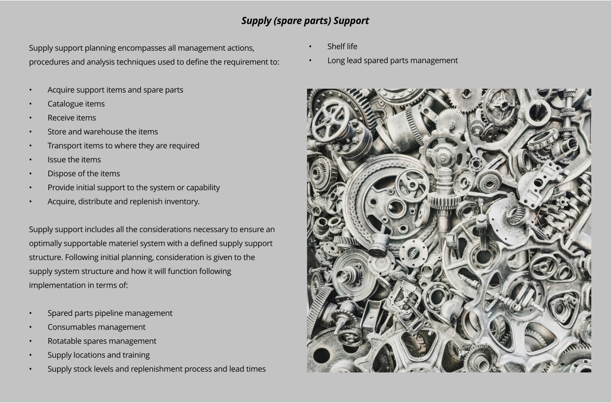 Supply support planning encompasses all management actions, procedures and analysis techniques used to define the requirement to:  •	Acquire support items and spare parts •	Catalogue items •	Receive items •	Store and warehouse the items •	Transport items to where they are required •	Issue the items •	Dispose of the items •	Provide initial support to the system or capability •	Acquire, distribute and replenish inventory.  Supply support includes all the considerations necessary to ensure an optimally supportable materiel system with a defined supply support structure. Following initial planning, consideration is given to the supply system structure and how it will function following implementation in terms of:  •	Spared parts pipeline management •	Consumables management •	Rotatable spares management •	Supply locations and training •	Supply stock levels and replenishment process and lead times Supply (spare parts) Support •	Shelf life •	Long lead spared parts management