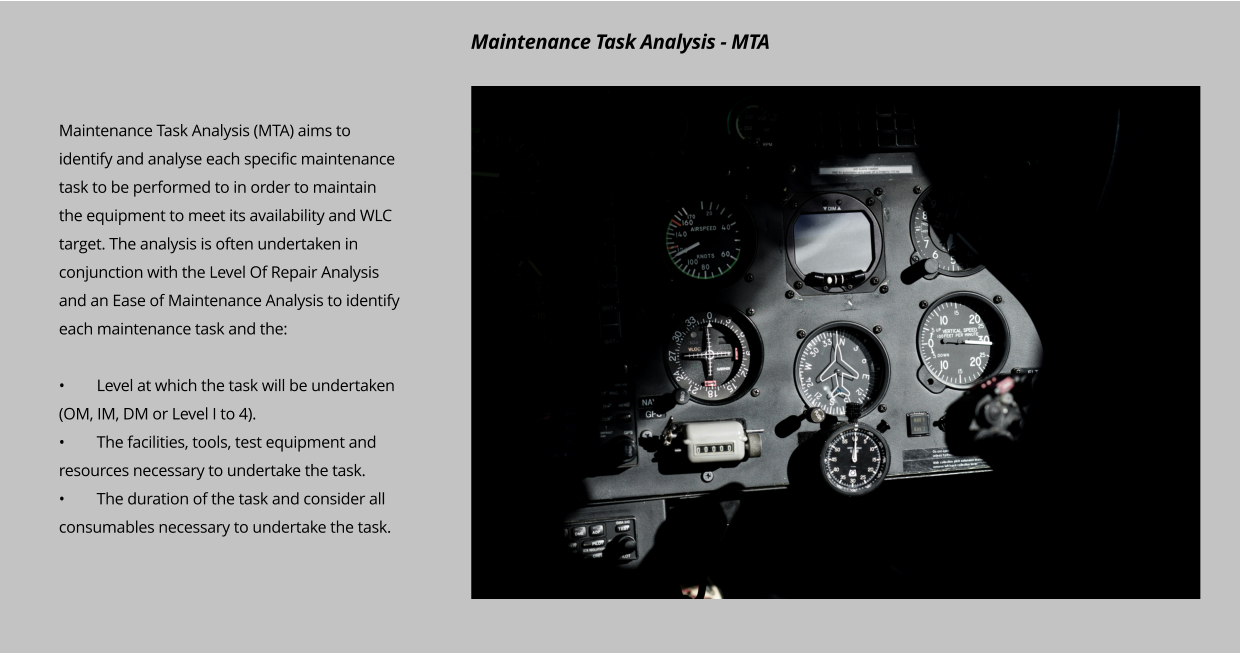 Maintenance Task Analysis (MTA) aims to identify and analyse each specific maintenance task to be performed to in order to maintain the equipment to meet its availability and WLC target. The analysis is often undertaken in conjunction with the Level Of Repair Analysis and an Ease of Maintenance Analysis to identify each maintenance task and the:  •	Level at which the task will be undertaken (OM, IM, DM or Level I to 4). •	The facilities, tools, test equipment and resources necessary to undertake the task. •	The duration of the task and consider all consumables necessary to undertake the task.  Maintenance Task Analysis - MTA