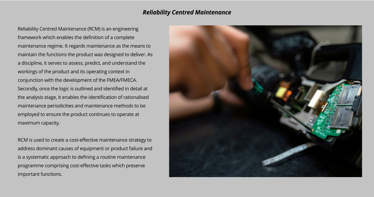 Reliability Centred Maintenance (RCM) is an engineering framework which enables the definition of a complete maintenance regime. It regards maintenance as the means to maintain the functions the product was designed to deliver. As a discipline, it serves to assess, predict, and understand the workings of the product and its operating context in conjunction with the development of the FMEA/FMECA. Secondly, once the logic is outlined and identified in detail at the analysis stage, it enables the identification of rationalised maintenance periodicities and maintenance methods to be employed to ensure the product continues to operate at maximum capacity.  RCM is used to create a cost-effective maintenance strategy to address dominant causes of equipment or product failure and is a systematic approach to defining a routine maintenance programme comprising cost-effective tasks which preserve important functions.   Reliability Centred Maintenance