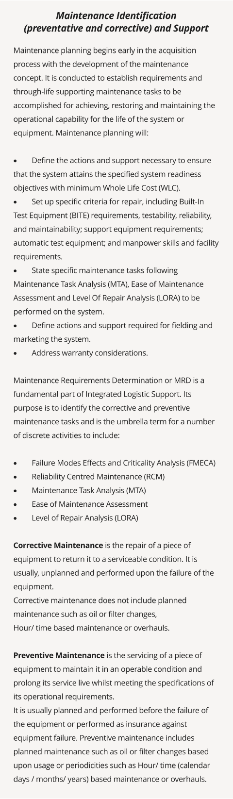 Maintenance planning begins early in the acquisition process with the development of the maintenance concept. It is conducted to establish requirements and through-life supporting maintenance tasks to be accomplished for achieving, restoring and maintaining the operational capability for the life of the system or equipment. Maintenance planning will:  ·	Define the actions and support necessary to ensure that the system attains the specified system readiness objectives with minimum Whole Life Cost (WLC). ·	Set up specific criteria for repair, including Built-In Test Equipment (BITE) requirements, testability, reliability, and maintainability; support equipment requirements; automatic test equipment; and manpower skills and facility requirements. ·	State specific maintenance tasks following Maintenance Task Analysis (MTA), Ease of Maintenance Assessment and Level Of Repair Analysis (LORA) to be performed on the system. ·	Define actions and support required for fielding and marketing the system. ·	Address warranty considerations.  Maintenance Requirements Determination or MRD is a fundamental part of Integrated Logistic Support. Its purpose is to identify the corrective and preventive maintenance tasks and is the umbrella term for a number of discrete activities to include:  ·	Failure Modes Effects and Criticality Analysis (FMECA) ·	Reliability Centred Maintenance (RCM) ·	Maintenance Task Analysis (MTA) ·	Ease of Maintenance Assessment ·	Level of Repair Analysis (LORA)  Corrective Maintenance is the repair of a piece of equipment to return it to a serviceable condition. It is usually, unplanned and performed upon the failure of the equipment. Corrective maintenance does not include planned maintenance such as oil or filter changes, Hour/ time based maintenance or overhauls.  Preventive Maintenance is the servicing of a piece of equipment to maintain it in an operable condition and prolong its service live whilst meeting the specifications of its operational requirements. It is usually planned and performed before the failure of the equipment or performed as insurance against equipment failure. Preventive maintenance includes planned maintenance such as oil or filter changes based upon usage or periodicities such as Hour/ time (calendar days / months/ years) based maintenance or overhauls.  Maintenance Identification  (preventative and corrective) and Support