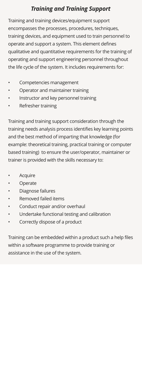 Training and training devices/equipment support encompasses the processes, procedures, techniques, training devices, and equipment used to train personnel to operate and support a system. This element defines qualitative and quantitative requirements for the training of operating and support engineering personnel throughout the life cycle of the system. It includes requirements for:  •	Competencies management •	Operator and maintainer training •	Instructor and key personnel training •	Refresher training  Training and training support consideration through the training needs analysis process identifies key learning points and the best method of imparting that knowledge (for example: theoretical training, practical training or computer based training)  to ensure the user/operator, maintainer or trainer is provided with the skills necessary to:  •	Acquire •	Operate •	Diagnose failures •	Removed failed items •	Conduct repair and/or overhaul •	Undertake functional testing and calibration •	Correctly dispose of a product  Training can be embedded within a product such a help files within a software programme to provide training or assistance in the use of the system.   Training and Training Support